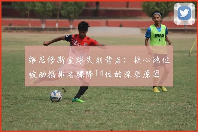 维尼修斯金球失利背后：核心地位被动摇排名骤降14位的深层原因