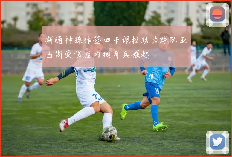斯通神操作签回卡佩拉助力球队亚当斯受伤后内线奇兵崛起