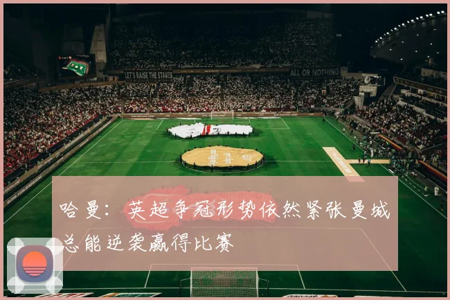哈曼：英超争冠形势依然紧张曼城总能逆袭赢得比赛