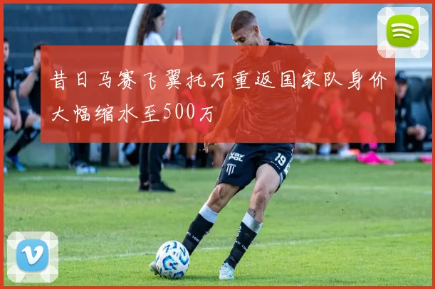 昔日马赛飞翼托万重返国家队身价大幅缩水至500万