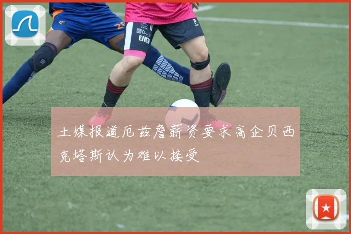 土媒报道厄兹詹薪资要求高企贝西克塔斯认为难以接受