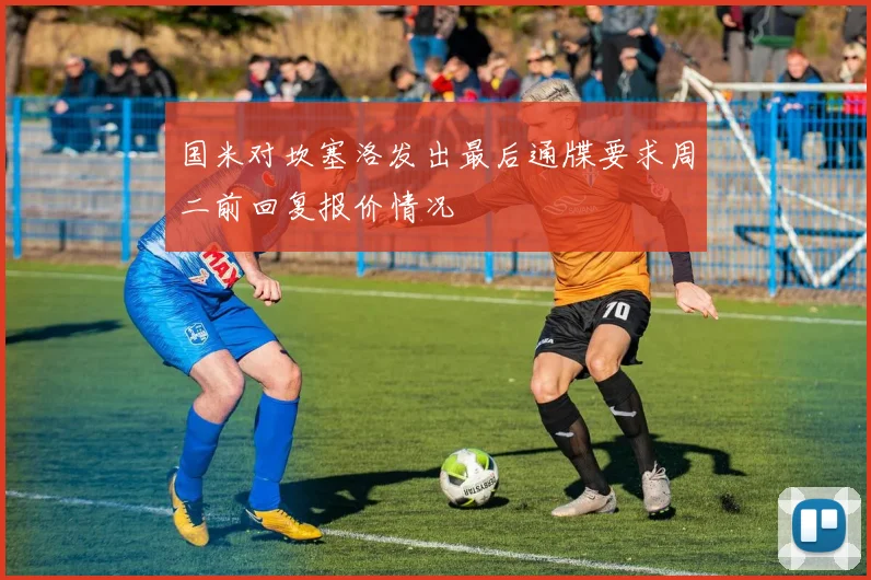 国米对坎塞洛发出最后通牒要求周二前回复报价情况