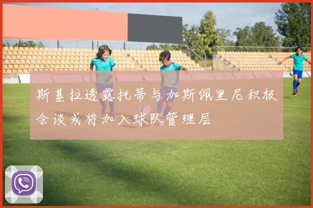 斯基拉透露托蒂与加斯佩里尼积极会谈或将加入球队管理层