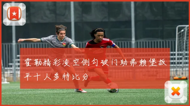 霍勒精彩凌空侧勾破门助弗赖堡扳平十人多特比分
