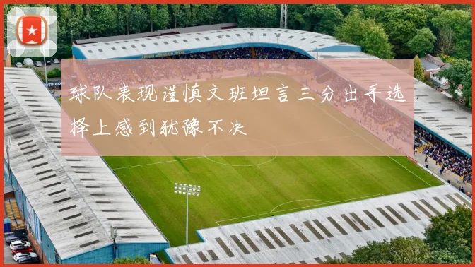 球队表现谨慎文班坦言三分出手选择上感到犹豫不决