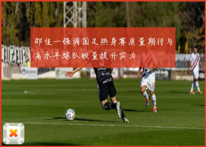 邵佳一强调国足热身赛质量期待与高水平球队较量提升实力